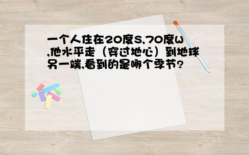 一个人住在20度S,70度W,他水平走（穿过地心）到地球另一端,看到的是哪个季节?