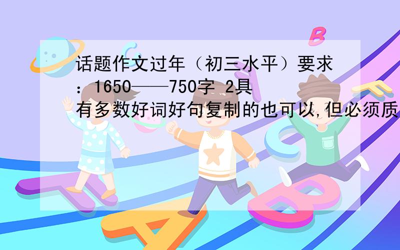 话题作文过年（初三水平）要求：1650——750字 2具有多数好词好句复制的也可以,但必须质量高,达到我上述的两个要求即可,好了我还加分,前面的打错了,是650——750字,