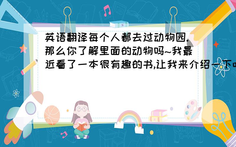 英语翻译每个人都去过动物园.那么你了解里面的动物吗~我最近看了一本很有趣的书,让我来介绍一下吧