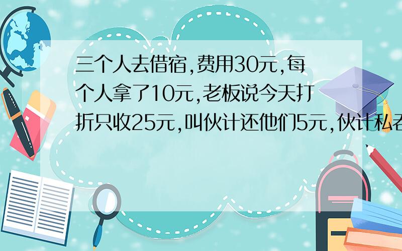 三个人去借宿,费用30元,每个人拿了10元,老板说今天打折只收25元,叫伙计还他们5元,伙计私吞了2元,于是