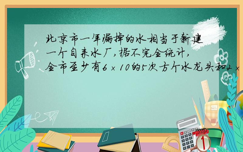 北京市一年漏掉的水相当于新建一个自来水厂,据不完全统计,全市至少有6×10的5次方个水龙头和2×10的5次方个抽水马桶,如果一个关不紧的水龙头一个月漏掉a立方米水,一个抽水马桶一个月漏