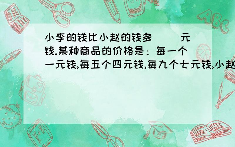 小李的钱比小赵的钱多（ ）元钱.某种商品的价格是：每一个一元钱,每五个四元钱,每九个七元钱,小赵的钱至多能买五十个,小丽的钱至多能买五百个,小李的钱比小赵的钱多（ ）元钱.