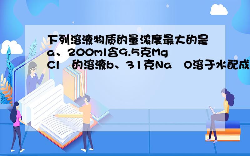 下列溶液物质的量浓度最大的是a、200ml含9.5克MgCl₂的溶液b、31克Na₂O溶于水配成1L溶液c、4％的H₂SO₄溶液（ρ=1.025克/cm³）d、213ml 0.5mol/L HCl和82ml的0.5mol/L的HCl的混合液、分别