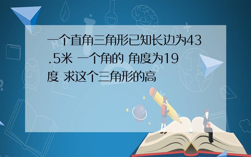 一个直角三角形已知长边为43.5米 一个角的 角度为19度 求这个三角形的高