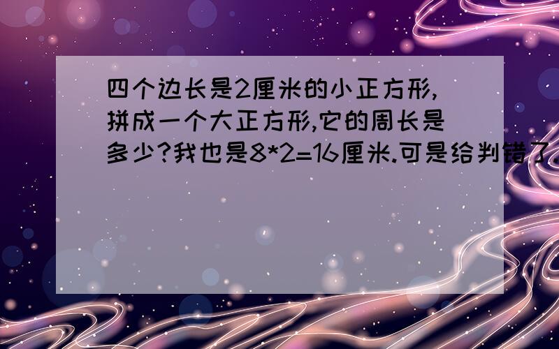 四个边长是2厘米的小正方形,拼成一个大正方形,它的周长是多少?我也是8*2=16厘米.可是给判错了.请列上算式.