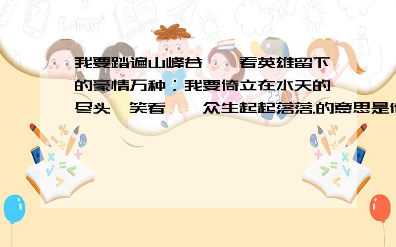 我要踏遍山峰谷壑,看英雄留下的豪情万种；我要倚立在水天的尽头,笑看芸芸众生起起落落.的意思是他的全意,形容什么?还有这句话是那位名人说的.