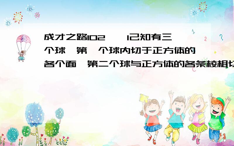 成才之路102――1己知有三个球,第一个球内切于正方体的各个面,第二个球与正方体的各条棱相切,第三个球过正方体的八个顶点,求：这三个球的半径之比?标准答案是：1∶根号2∶根号3,以利于