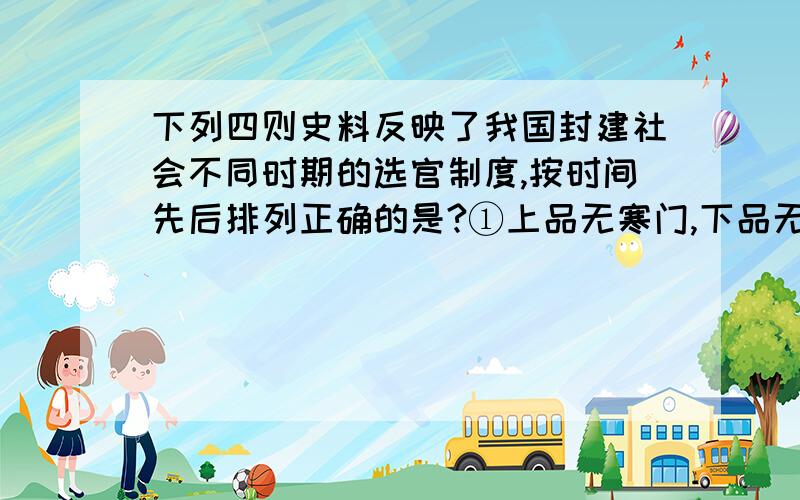 下列四则史料反映了我国封建社会不同时期的选官制度,按时间先后排列正确的是?①上品无寒门,下品无势族    ②文章之士不根教化,进士以诗赋取人,不先道理,明经以墨义,考试不本儒术,选人