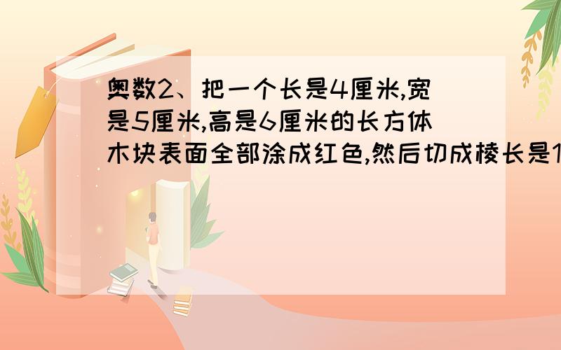 奥数2、把一个长是4厘米,宽是5厘米,高是6厘米的长方体木块表面全部涂成红色,然后切成棱长是1厘米的小2、把一个长是4厘米,宽是5厘米,高是6厘米的长方体木块表面全部涂成红色,然后切成棱