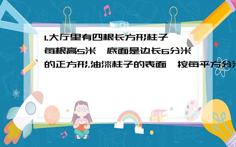 1.大厅里有四根长方形柱子,每根高5米,底面是边长6分米的正方形.油漆柱子的表面,按每平方分米需要油漆0.1千克计算,一共要用油漆多少千克?2.一个长50厘米,宽40厘米,深30厘米的长方体水盆里,