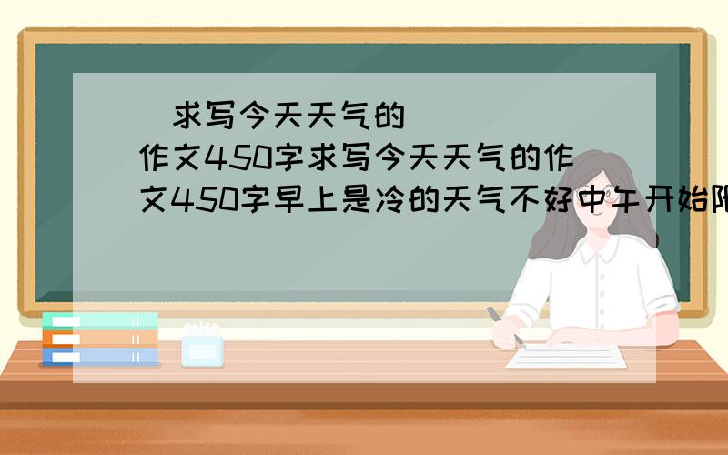 ​求写今天天气的作文450字求写今天天气的作文450字早上是冷的天气不好中午开始阳光明媚 越快越好急要的是昆山的