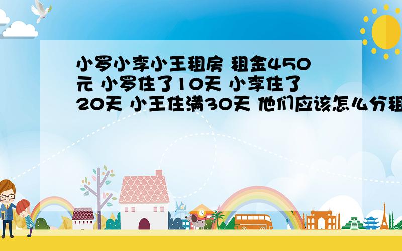 小罗小李小王租房 租金450元 小罗住了10天 小李住了20天 小王住满30天 他们应该怎么分租金小罗住了前10天就走了,由小李和小王分租金,小李住了前20天也走了,