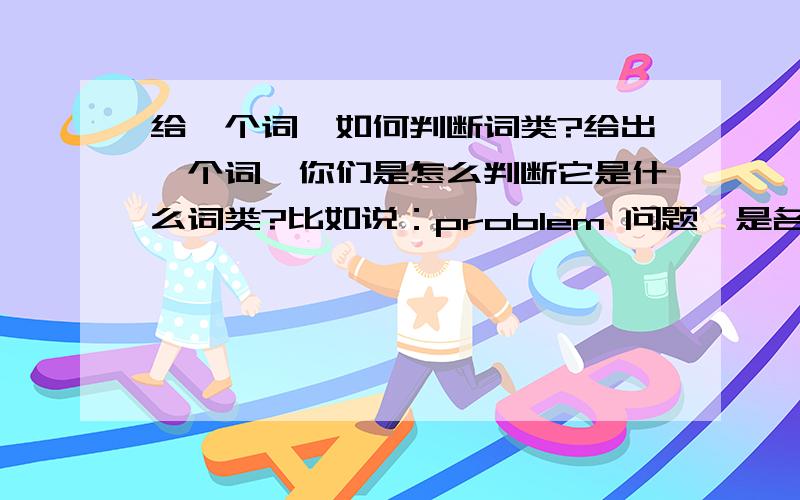 给一个词,如何判断词类?给出一个词,你们是怎么判断它是什么词类?比如说：problem 问题、是名词.是怎么知道它是名词的?(我理解能力很差说的通俗易懂点)