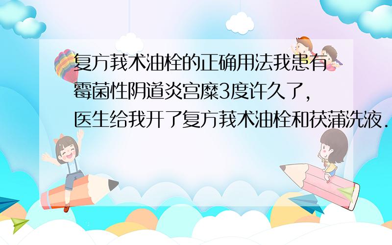 复方莪术油栓的正确用法我患有霉菌性阴道炎宫糜3度许久了,医生给我开了复方莪术油栓和茯蒲洗液.1：我每次都是晚上塞药前用洗液冲洗然后塞药,早晨第一件事就是用洗液冲洗,晚上继续重