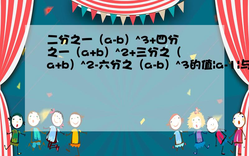 二分之一（a-b）^3+四分之一（a+b）^2+三分之（a+b）^2-六分之（a-b）^3的值|a-1|与（b+2）^2互为相反数我要相信谁？