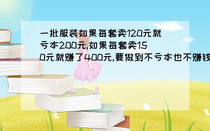 一批服装如果每套卖120元就亏本200元,如果每套卖150元就赚了400元,要做到不亏本也不赚钱每套要卖多少元用解方程答