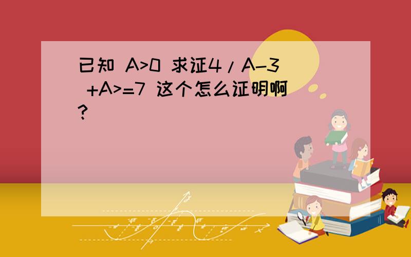 已知 A>0 求证4/A-3 +A>=7 这个怎么证明啊?