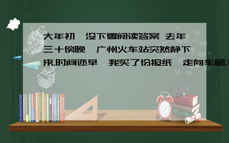 大年初一没下雪阅读答案 去年三十傍晚,广州火车站突然静下来.时间还早,我买了份报纸,走向车厢.车厢里没人,我选了一个靠窗的位置坐下.不知到了哪个小站,上来一个农民模样的人,牵着个小