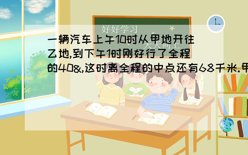 一辆汽车上午10时从甲地开往乙地,到下午1时刚好行了全程的40&,这时离全程的中点还有68千米.甲乙两地的公路长多少千米