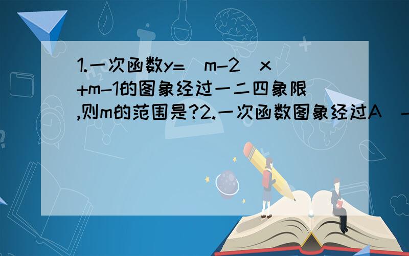 1.一次函数y=(m-2)x+m-1的图象经过一二四象限,则m的范围是?2.一次函数图象经过A(-2,1)B(3,6)求解析式3.直线-y=kx与y=mx+b的交点A(-2,5)且它们,与x轴围城的三角形面积为10,求这两条直线的解析式