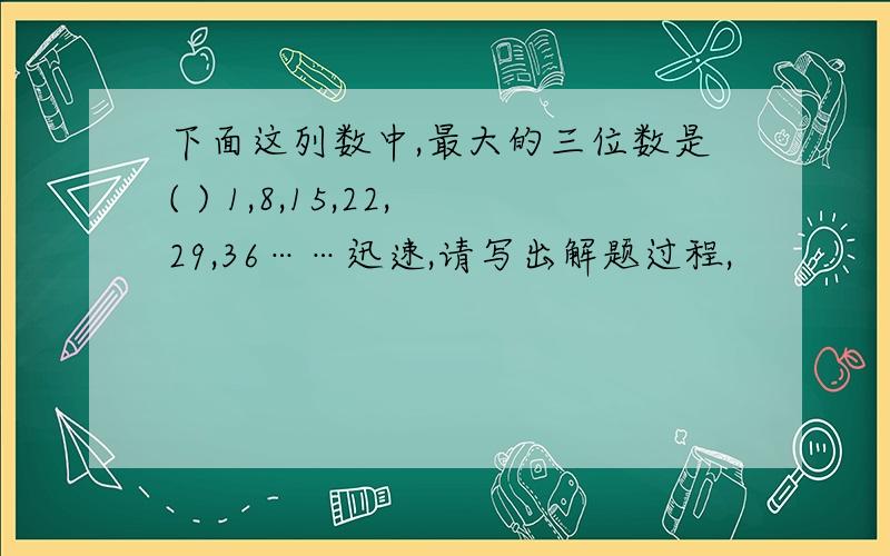 下面这列数中,最大的三位数是( ) 1,8,15,22,29,36……迅速,请写出解题过程,