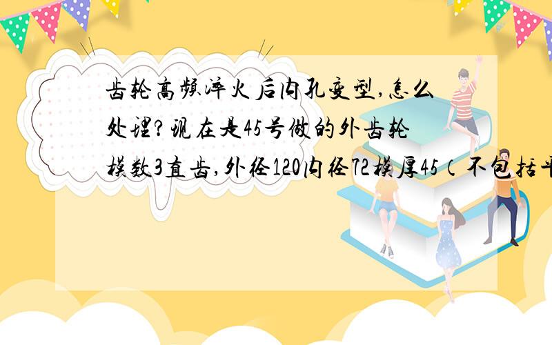 齿轮高频淬火后内孔变型,怎么处理?现在是45号做的外齿轮模数3直齿,外径120内径72模厚45（不包括平键）高频淬火后内孔变型,内孔收缩且不均匀,要怎么处理,换材料还是换工艺,齿轮硬度HRC40到