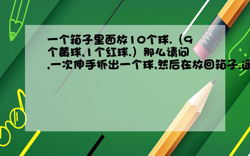 一个箱子里面放10个球.（9个黄球,1个红球.）那么请问,一次伸手抓出一个球,然后在放回箱子,遥过后在重抓一个球出来在放回去.以此类推,请问这样抓到红球的机率是面分之几?