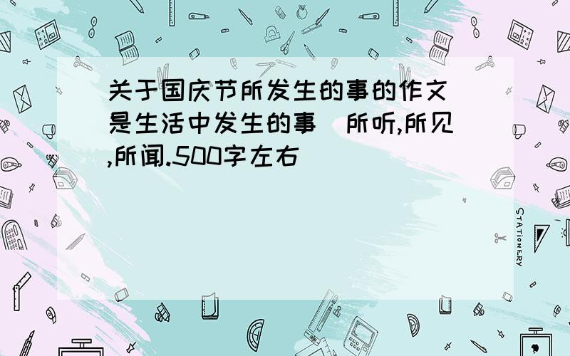 关于国庆节所发生的事的作文（是生活中发生的事）所听,所见,所闻.500字左右