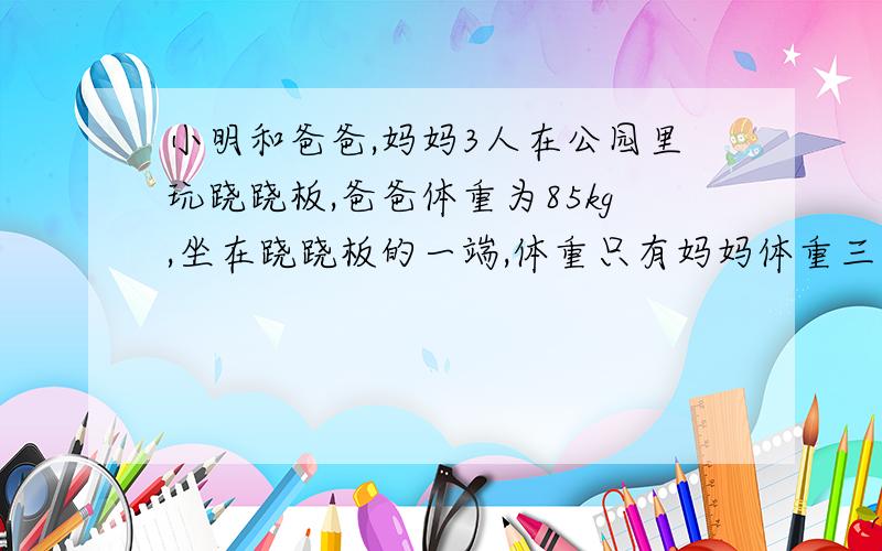 小明和爸爸,妈妈3人在公园里玩跷跷板,爸爸体重为85kg,坐在跷跷板的一端,体重只有妈妈体重三分之一的小明和妈妈一同坐在跷跷板的另一端（假设他们所坐的两端与跷跷板中轴的距离相等）,