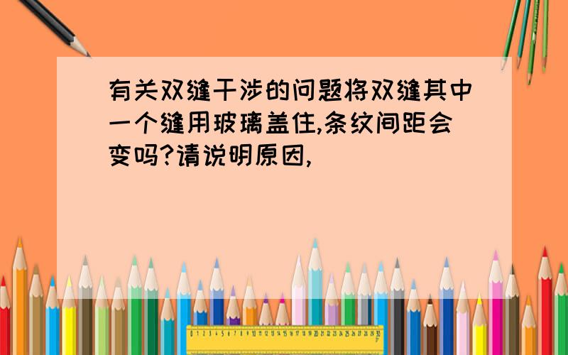 有关双缝干涉的问题将双缝其中一个缝用玻璃盖住,条纹间距会变吗?请说明原因,