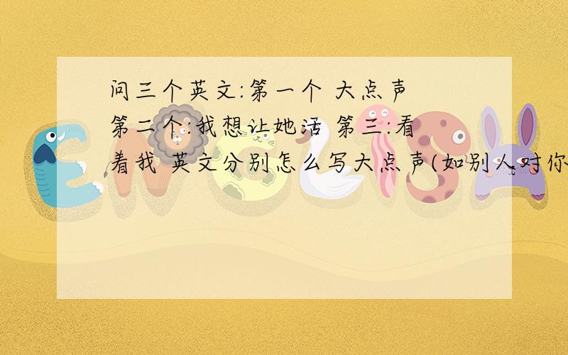 问三个英文:第一个 大点声 第二个:我想让她活 第三:看着我 英文分别怎么写大点声(如别人对你说话,你听不清楚,叫他大点声) 我想让她活(如她得了疾病,快死了,我说我想让她活)