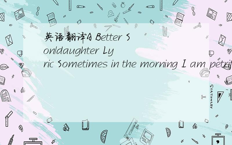 英语翻译A Better Son/daughter Lyric Sometimes in the morning I am petrified and can't moveAwake but cannot open my eyesAnd the weight is crushing down on my lungsI know I can't breatheAnd hope someone will save me this timeAnd your mother's still