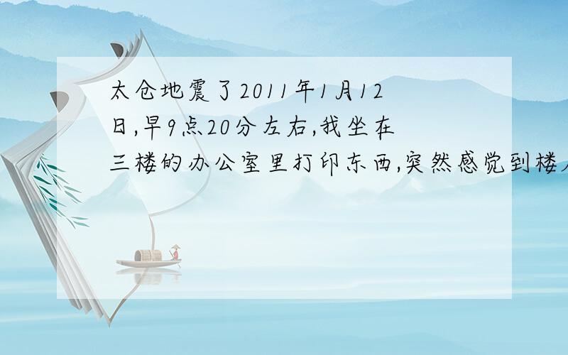 太仓地震了2011年1月12日,早9点20分左右,我坐在三楼的办公室里打印东西,突然感觉到楼层晃了近10秒左右,我问站在一旁的同事,他说好像也是晃动了几下.太仓也会地震么?