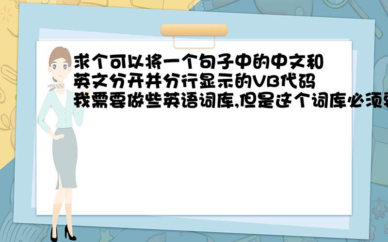 求个可以将一个句子中的中文和英文分开并分行显示的VB代码我需要做些英语词库,但是这个词库必须要求里面的文档结构是这样的,第一行是英文（可以是一个单词或几个单词组成的短语）,