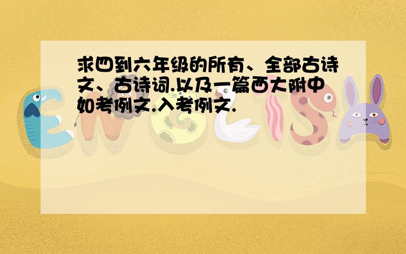 求四到六年级的所有、全部古诗文、古诗词.以及一篇西大附中如考例文.入考例文.