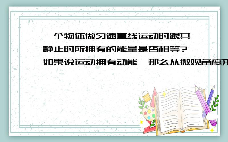 一个物体做匀速直线运动时跟其静止时所拥有的能量是否相等?如果说运动拥有动能,那么从微观角度来讲,动能又是什么呢?是运动本身吗?可否理解为惯性能?这就涉及到一个问题：能量是力的