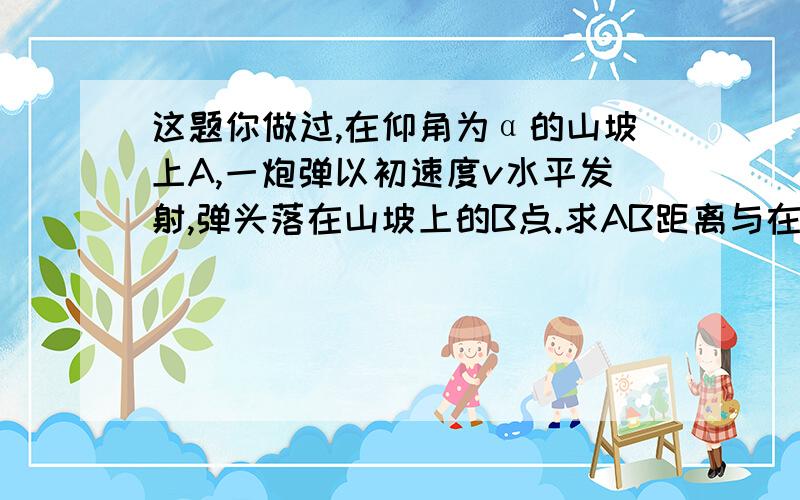 这题你做过,在仰角为α的山坡上A,一炮弹以初速度v水平发射,弹头落在山坡上的B点.求AB距离与在空中飞行的时间