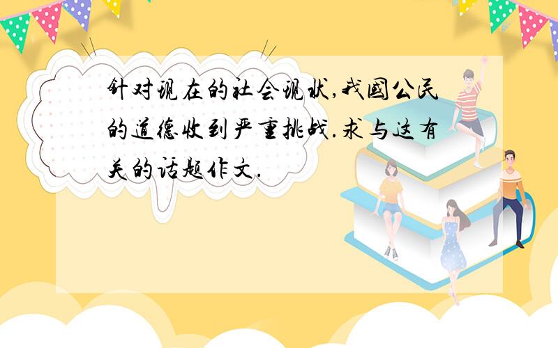 针对现在的社会现状,我国公民的道德收到严重挑战.求与这有关的话题作文.