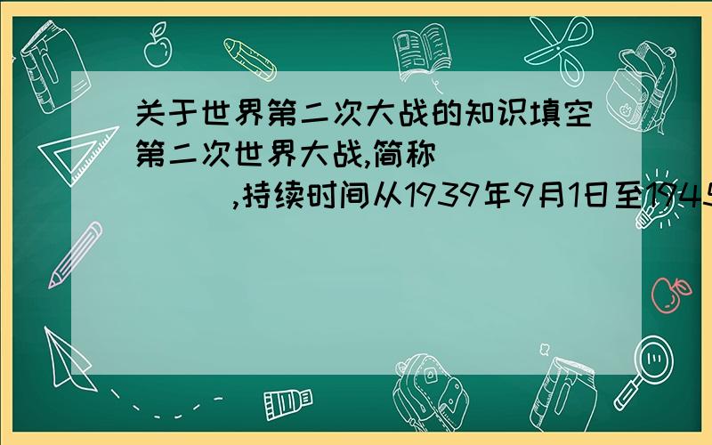 关于世界第二次大战的知识填空第二次世界大战,简称_______,持续时间从1939年9月1日至1945年8月15日.第二次世界大战最后以__________、__________、__________三个法西斯国家的失败而告终.它是人类迄