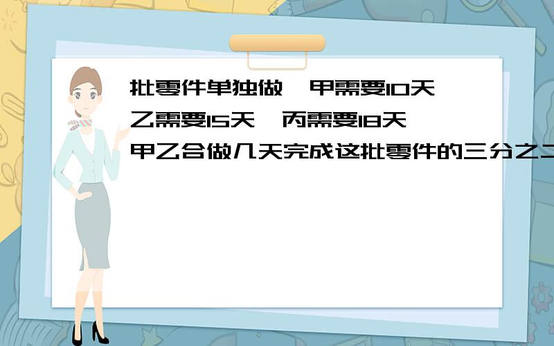 一批零件单独做,甲需要10天,乙需要15天,丙需要18天,甲乙合做几天完成这批零件的三分之二?乙、丙合作几天还剩下这批零件的五分之一?三个人合作几天完成这批零件的四分之三?甲工作3天后,