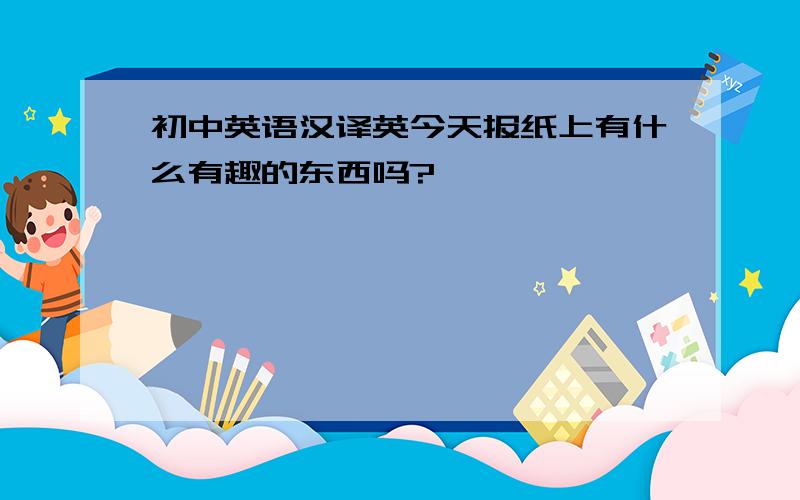 初中英语汉译英今天报纸上有什么有趣的东西吗?