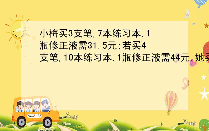 小梅买3支笔,7本练习本,1瓶修正液需31.5元;若买4支笔,10本练习本,1瓶修正液需44元,她买1支笔,1本练习本,1瓶修正液需多少元?