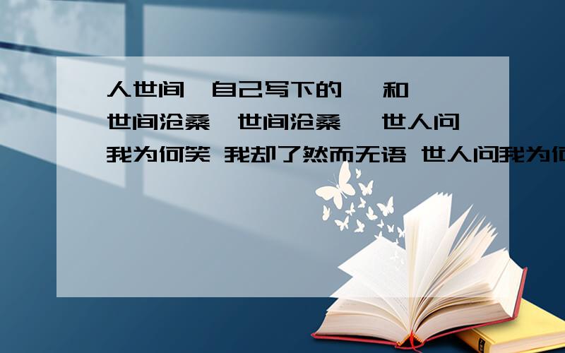 人世间  自己写下的   和世间沧桑《世间沧桑》 世人问我为何笑 我却了然而无语 世人问我为何悲 我却惘然泪落下 世人问我为何生 我却孤然离他去 世人问我为何死 我却悠然而心痛   世间情