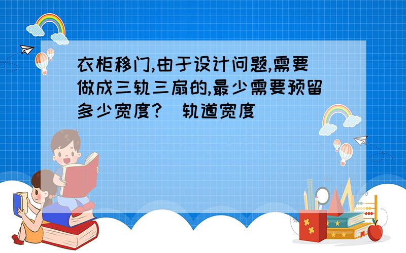 衣柜移门,由于设计问题,需要做成三轨三扇的,最少需要预留多少宽度?（轨道宽度）