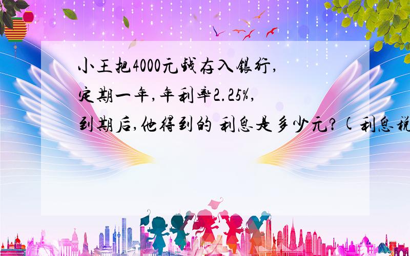 小王把4000元钱存入银行,定期一年,年利率2.25%,到期后,他得到的 利息是多少元?(利息税按20%计算)