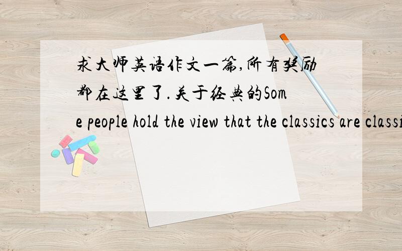 求大师英语作文一篇,所有奖励都在这里了.关于经典的Some people hold the view that the classics are classics because they have stood the test of time.Therefore,they are to be treasured by people of all generations,ours being no exc