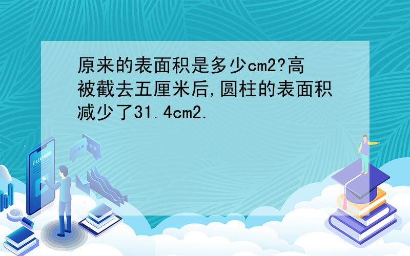 原来的表面积是多少cm2?高被截去五厘米后,圆柱的表面积减少了31.4cm2.