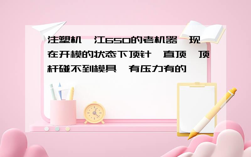 注塑机甬江650的老机器,现在开模的状态下顶针一直顶,顶杆碰不到模具,有压力有的,