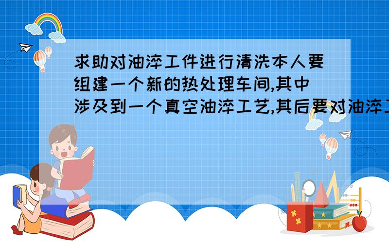 求助对油淬工件进行清洗本人要组建一个新的热处理车间,其中涉及到一个真空油淬工艺,其后要对油淬工件进行清洗.1 清洗的清洗剂选用?2 清洗后废水的处理设备?烦请有这方面经验的同行给