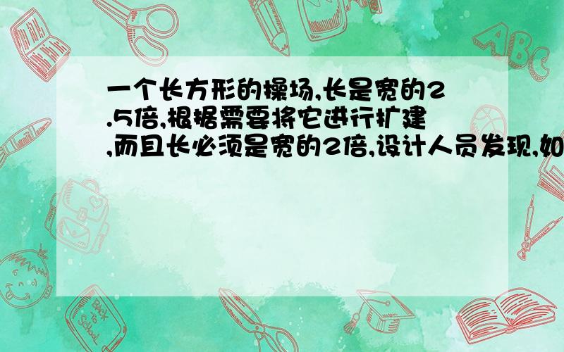 一个长方形的操场,长是宽的2.5倍,根据需要将它进行扩建,而且长必须是宽的2倍,设计人员发现,如果八原来长方形操场的长和宽各加20米,刚好符合要求,扩建后的操场的面积是多少平方米?